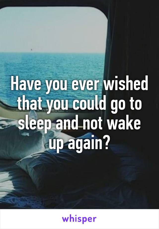 Have you ever wished that you could go to sleep and not wake up again?