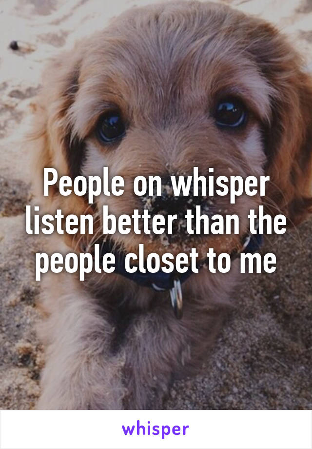 People on whisper listen better than the people closet to me