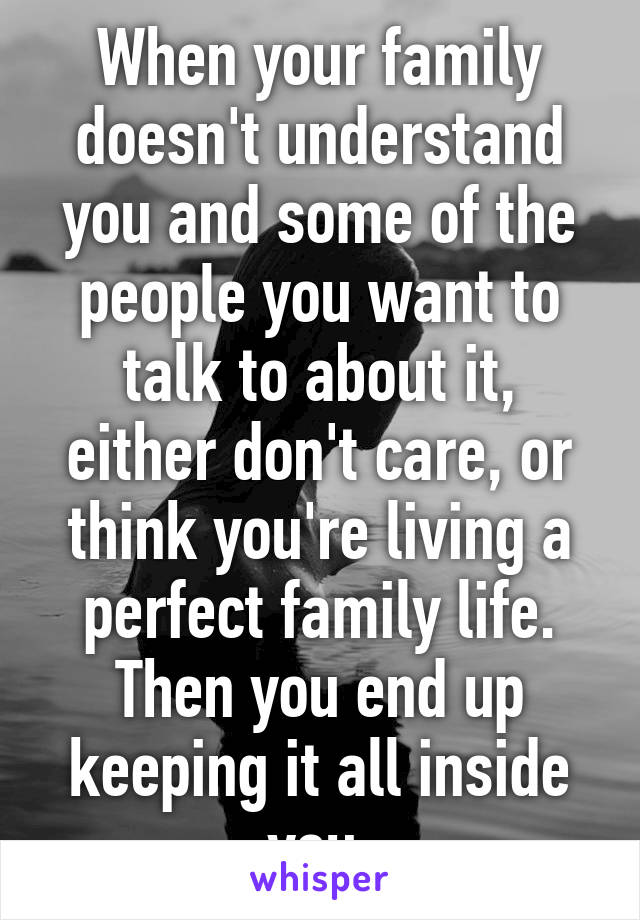 When your family doesn't understand you and some of the people you want to talk to about it, either don't care, or think you're living a perfect family life. Then you end up keeping it all inside you.