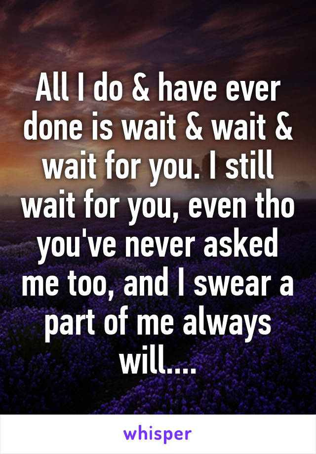 All I do & have ever done is wait & wait & wait for you. I still wait for you, even tho you've never asked me too, and I swear a part of me always will....