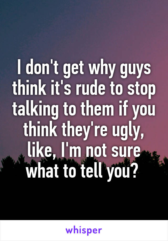 I don't get why guys think it's rude to stop talking to them if you think they're ugly, like, I'm not sure what to tell you? 