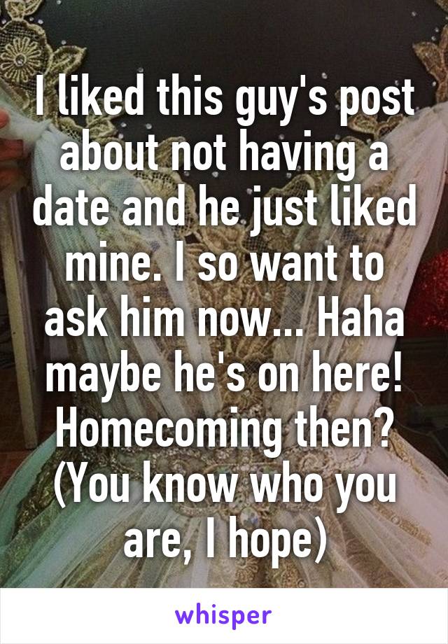 I liked this guy's post about not having a date and he just liked mine. I so want to ask him now... Haha maybe he's on here! Homecoming then? (You know who you are, I hope)