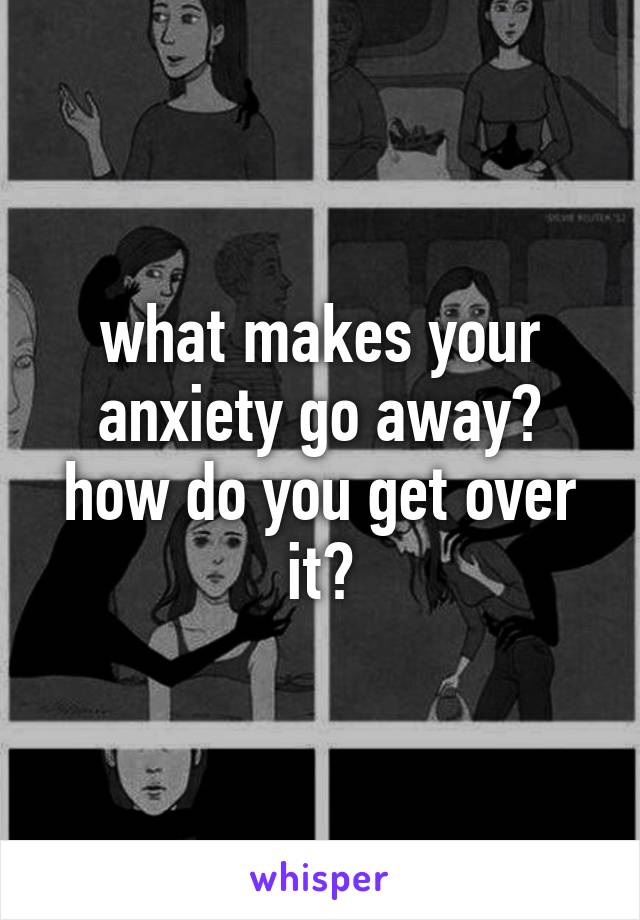 what makes your anxiety go away? how do you get over it?