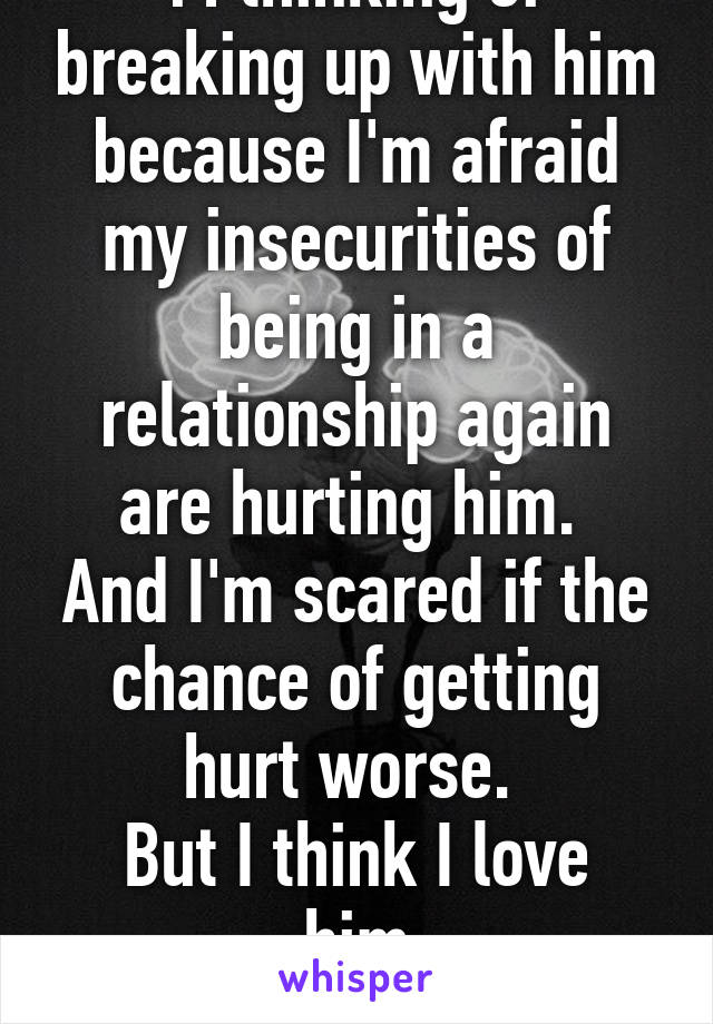 M thinking of breaking up with him because I'm afraid my insecurities of being in a relationship again are hurting him. 
And I'm scared if the chance of getting hurt worse. 
But I think I love him
I'm so lost 