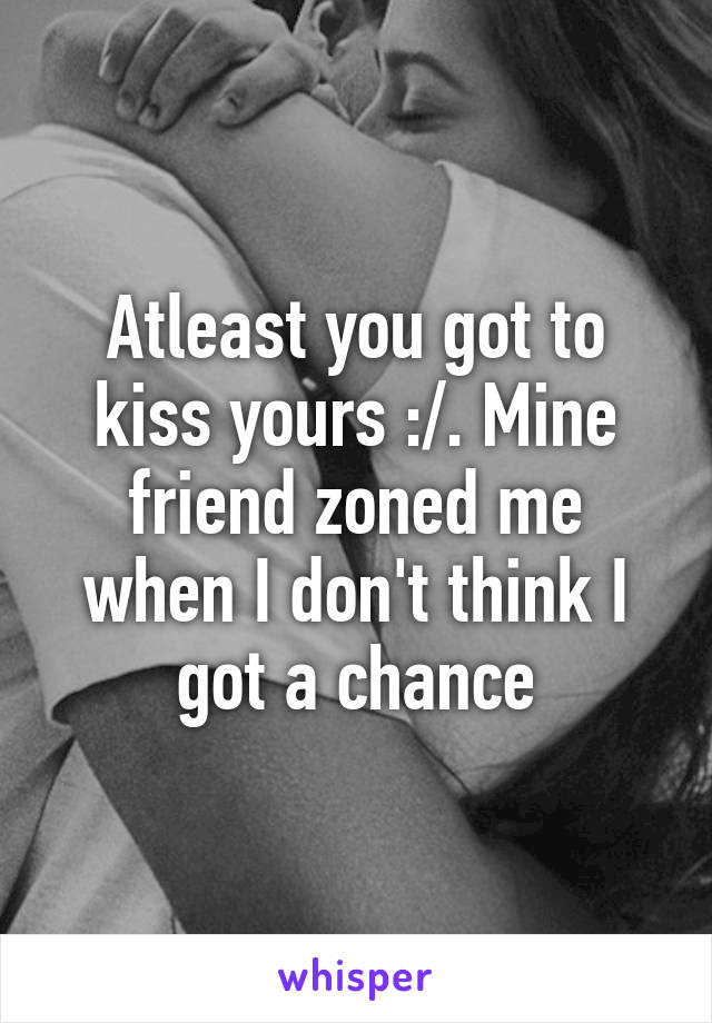 Atleast you got to kiss yours :/. Mine friend zoned me when I don't think I got a chance