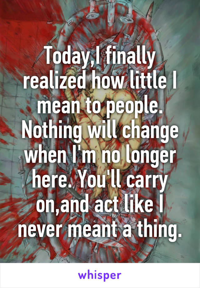 Today,I finally realized how little I mean to people. Nothing will change when I'm no longer here. You'll carry on,and act like I never meant a thing.