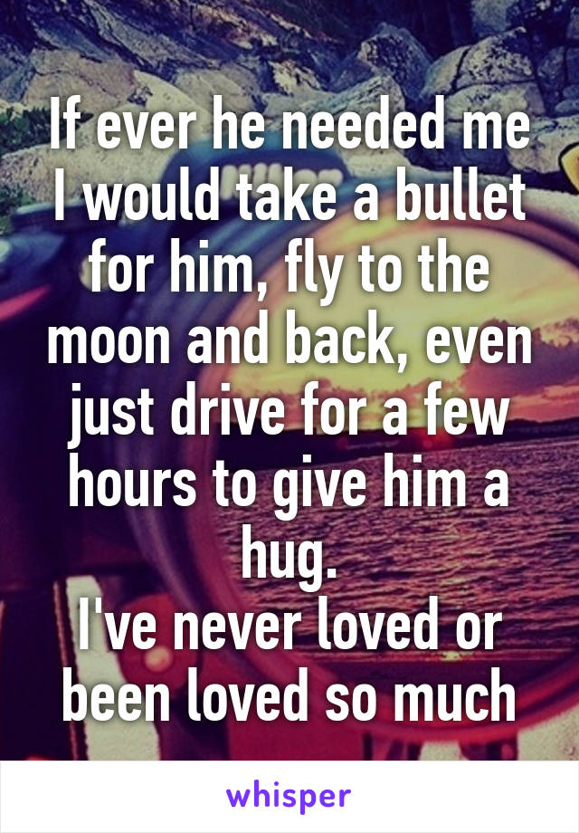 If ever he needed me I would take a bullet for him, fly to the moon and back, even just drive for a few hours to give him a hug.
I've never loved or been loved so much