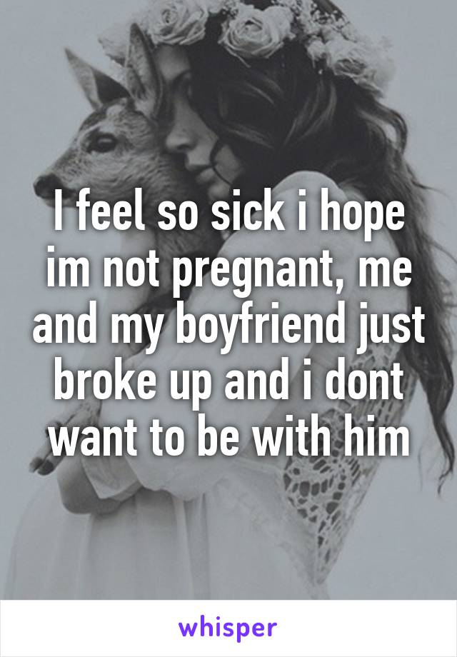 I feel so sick i hope im not pregnant, me and my boyfriend just broke up and i dont want to be with him