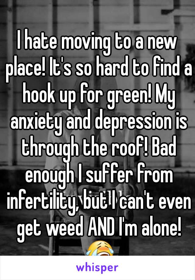 I hate moving to a new place! It's so hard to find a hook up for green! My anxiety and depression is through the roof! Bad enough I suffer from infertility, but I can't even get weed AND I'm alone! 😭