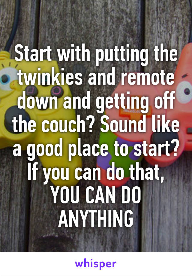 Start with putting the twinkies and remote down and getting off the couch? Sound like a good place to start? If you can do that, YOU CAN DO ANYTHING