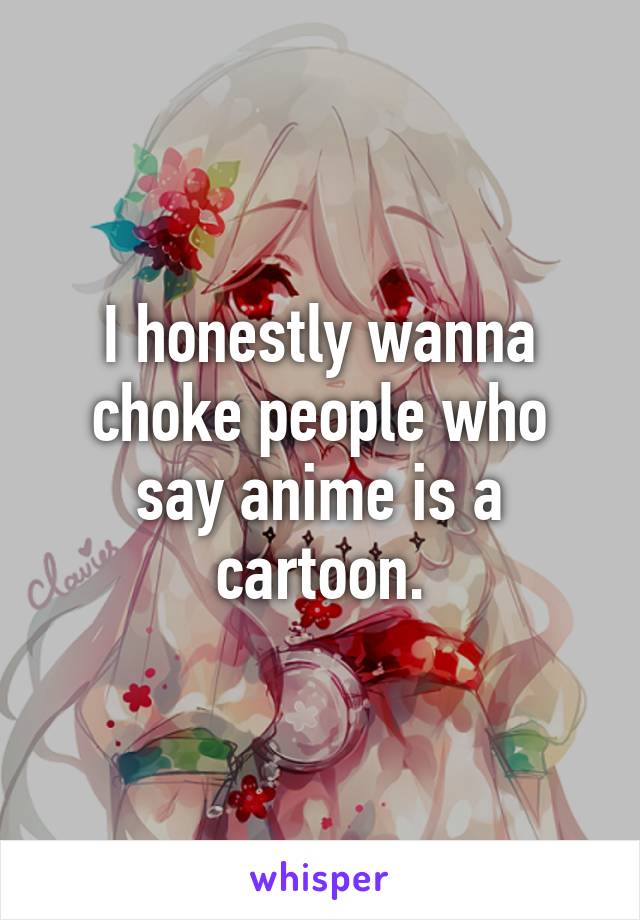 I honestly wanna choke people who say anime is a cartoon.