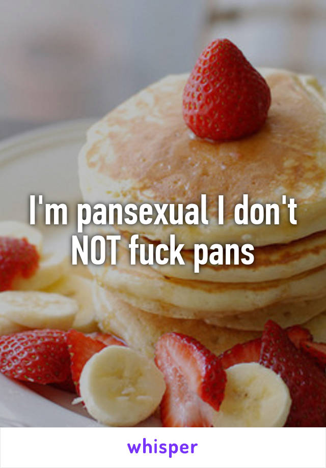 I'm pansexual I don't NOT fuck pans