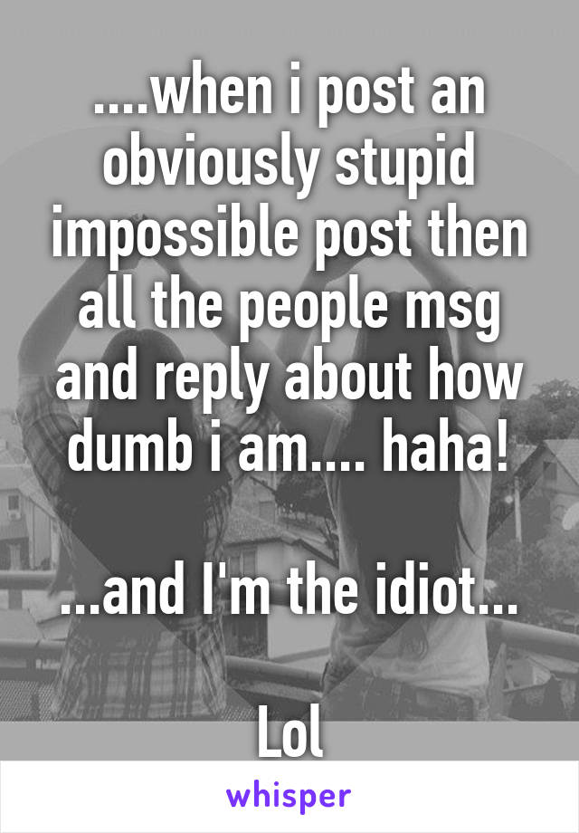 ....when i post an obviously stupid impossible post then all the people msg and reply about how dumb i am.... haha!

...and I'm the idiot...

Lol