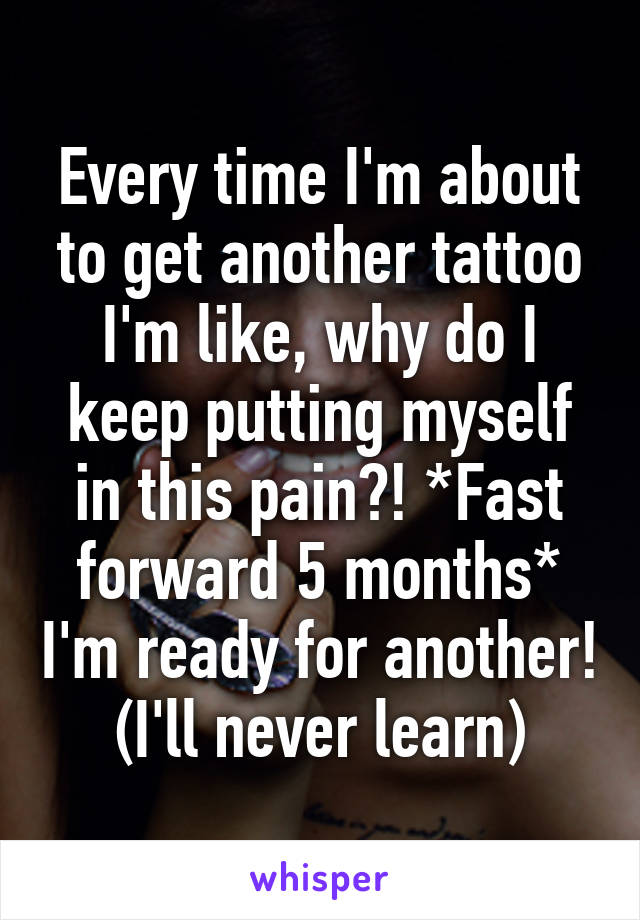 Every time I'm about to get another tattoo I'm like, why do I keep putting myself in this pain?! *Fast forward 5 months* I'm ready for another! (I'll never learn)