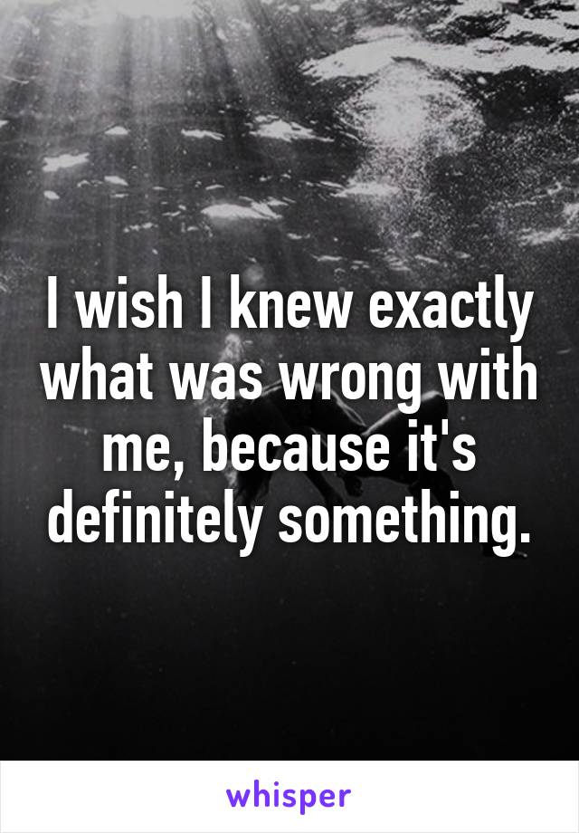 I wish I knew exactly what was wrong with me, because it's definitely something.