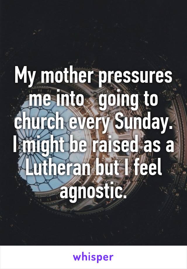 My mother pressures me into   going to church every Sunday. I might be raised as a Lutheran but I feel agnostic.