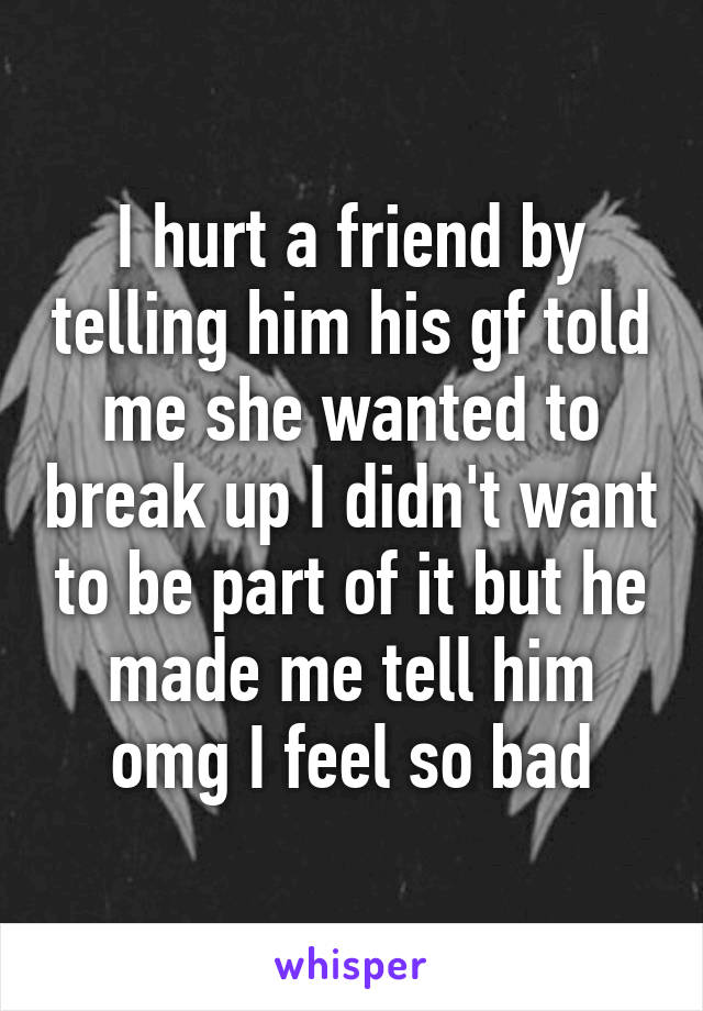 I hurt a friend by telling him his gf told me she wanted to break up I didn't want to be part of it but he made me tell him omg I feel so bad