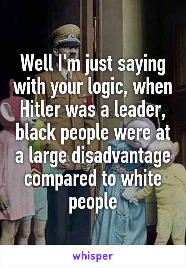 Well I'm just saying with your logic, when Hitler was a leader, black people were at a large disadvantage compared to white people