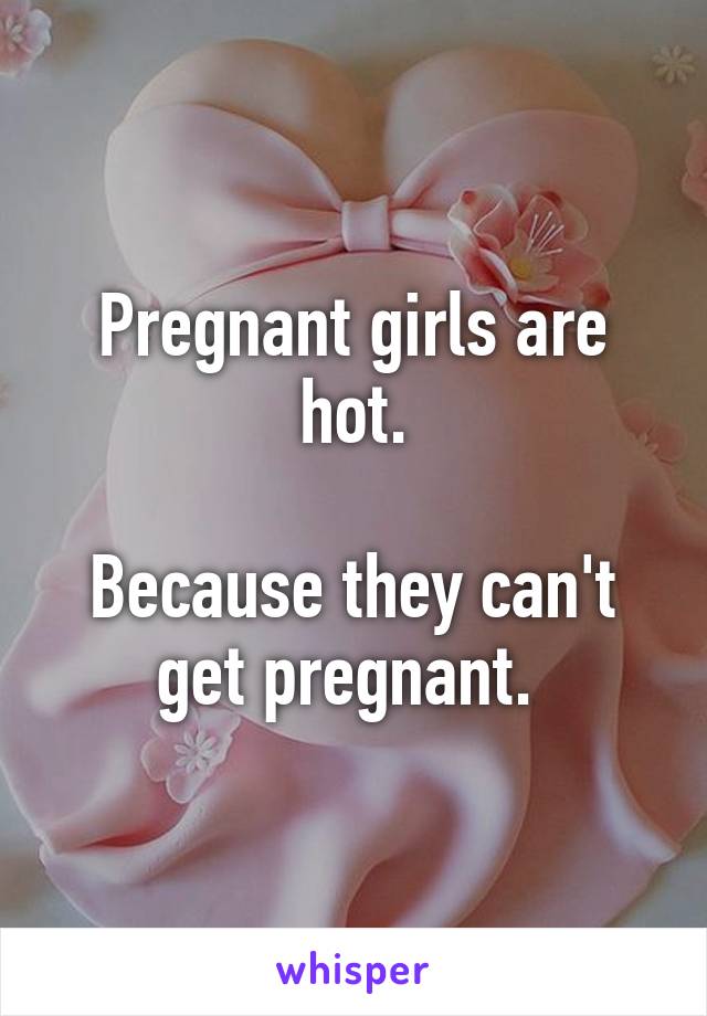 Pregnant girls are hot.

Because they can't get pregnant. 