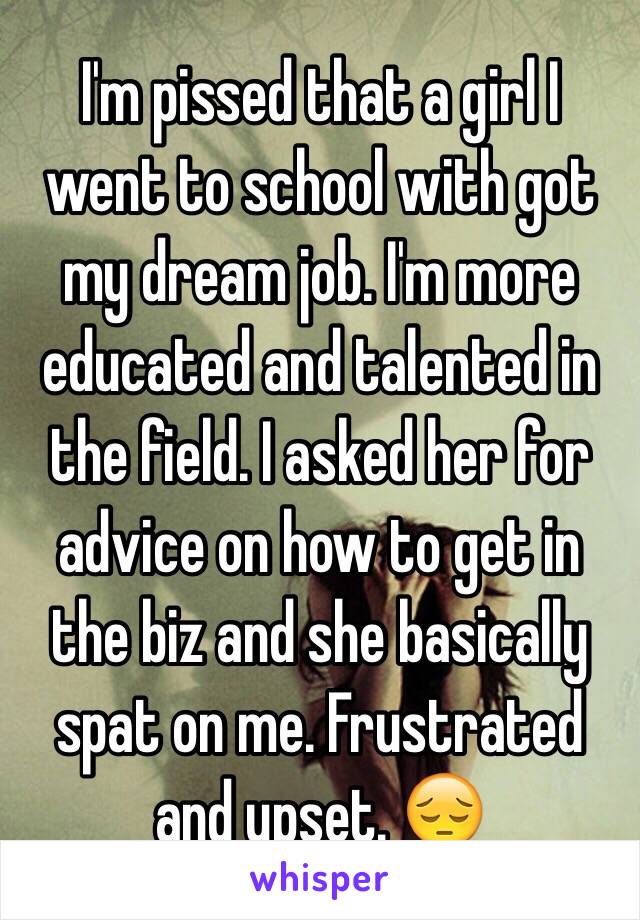 I'm pissed that a girl I went to school with got my dream job. I'm more educated and talented in the field. I asked her for advice on how to get in the biz and she basically spat on me. Frustrated and upset. 😔