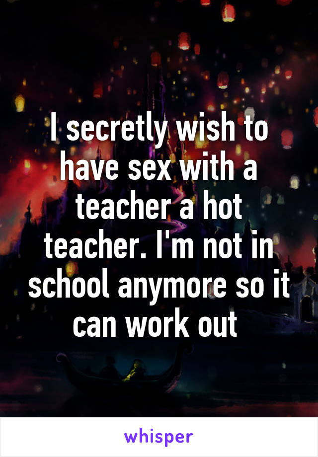 I secretly wish to have sex with a teacher a hot teacher. I'm not in school anymore so it can work out 