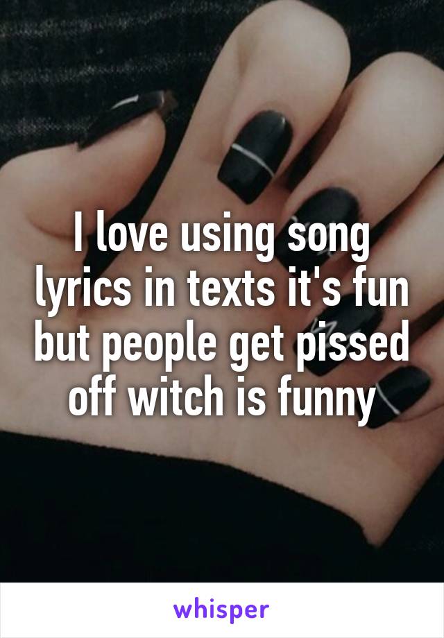 I love using song lyrics in texts it's fun but people get pissed off witch is funny