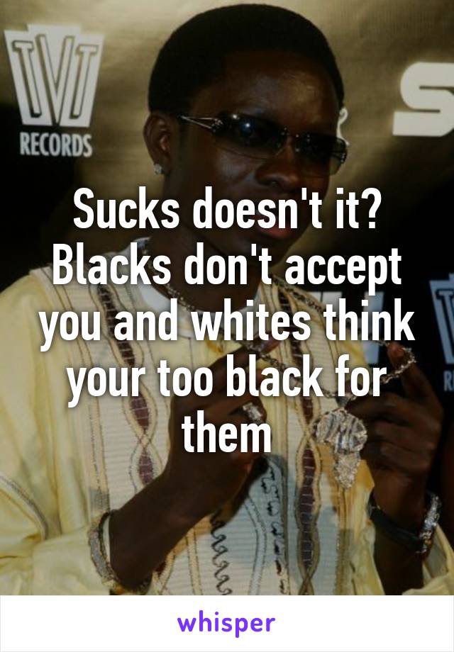 Sucks doesn't it? Blacks don't accept you and whites think your too black for them