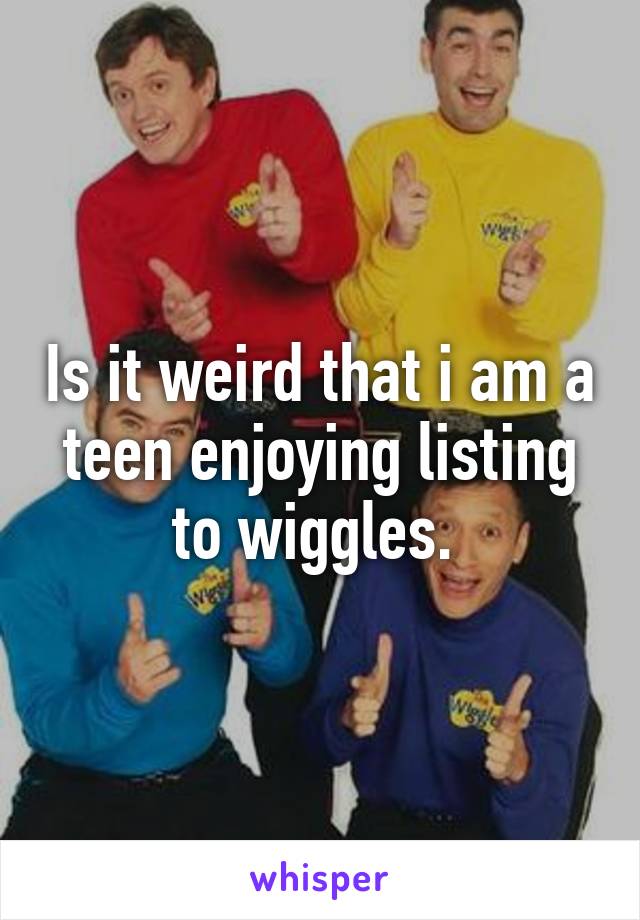 Is it weird that i am a teen enjoying listing to wiggles. 