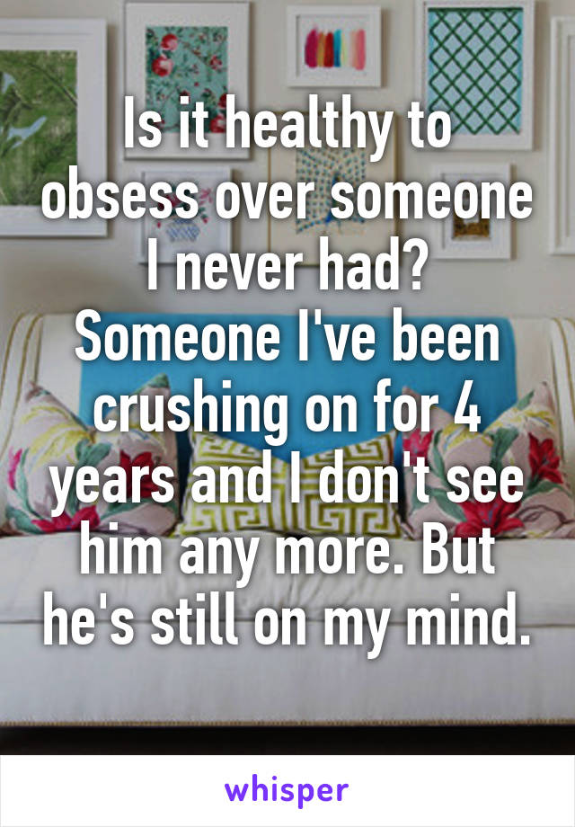 Is it healthy to obsess over someone I never had? Someone I've been crushing on for 4 years and I don't see him any more. But he's still on my mind. 