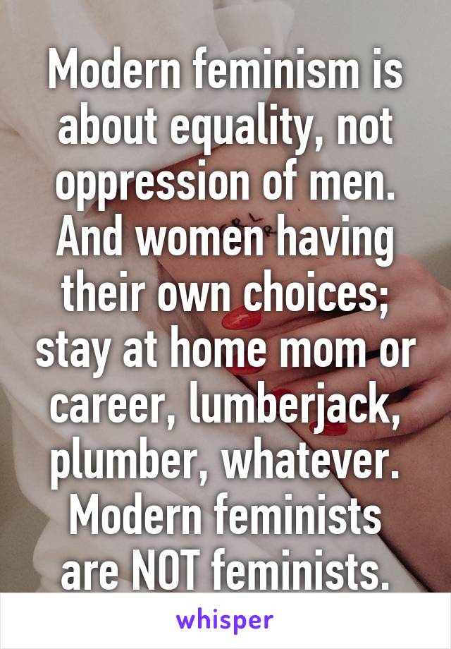 Modern feminism is about equality, not oppression of men. And women having their own choices; stay at home mom or career, lumberjack, plumber, whatever.
Modern feminists are NOT feminists.