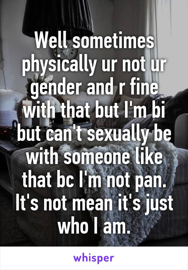 Well sometimes physically ur not ur gender and r fine with that but I'm bi but can't sexually be with someone like that bc I'm not pan. It's not mean it's just who I am.