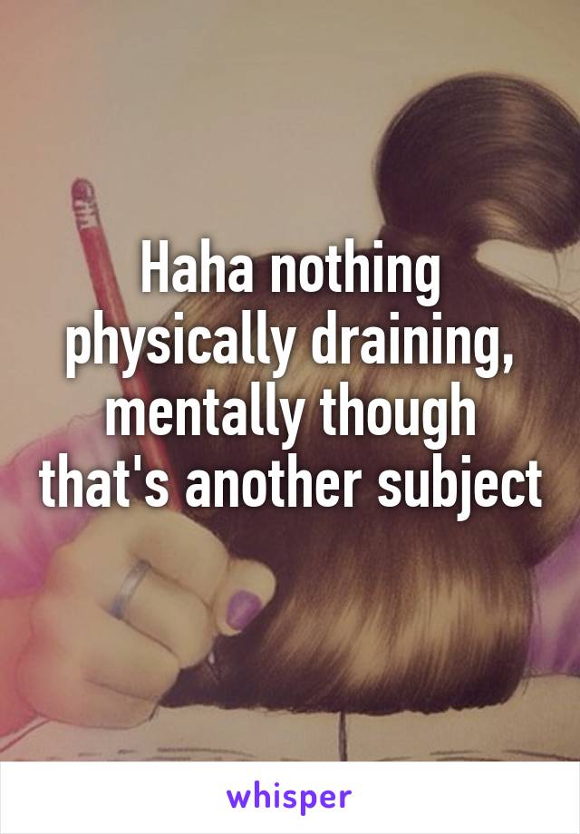 Haha nothing physically draining, mentally though that's another subject 