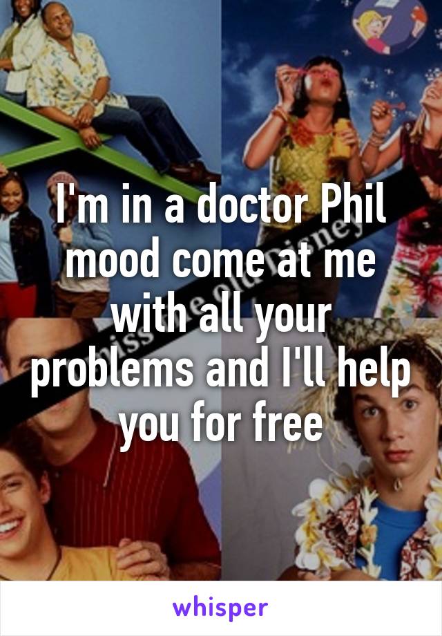 I'm in a doctor Phil mood come at me with all your problems and I'll help you for free