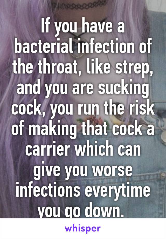 If you have a bacterial infection of the throat, like strep, and you are sucking cock, you run the risk of making that cock a carrier which can give you worse infections everytime you go down. 