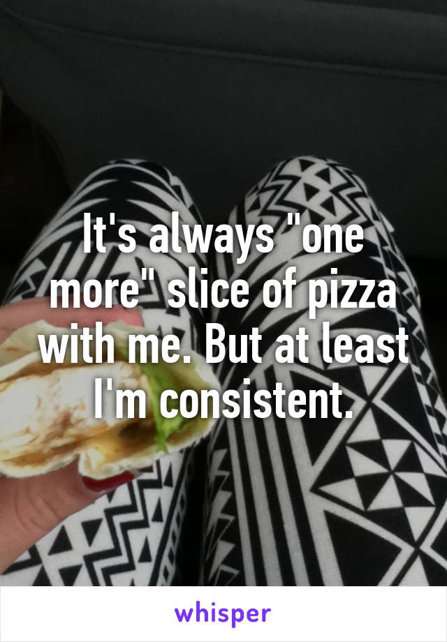 It's always "one more" slice of pizza with me. But at least I'm consistent.