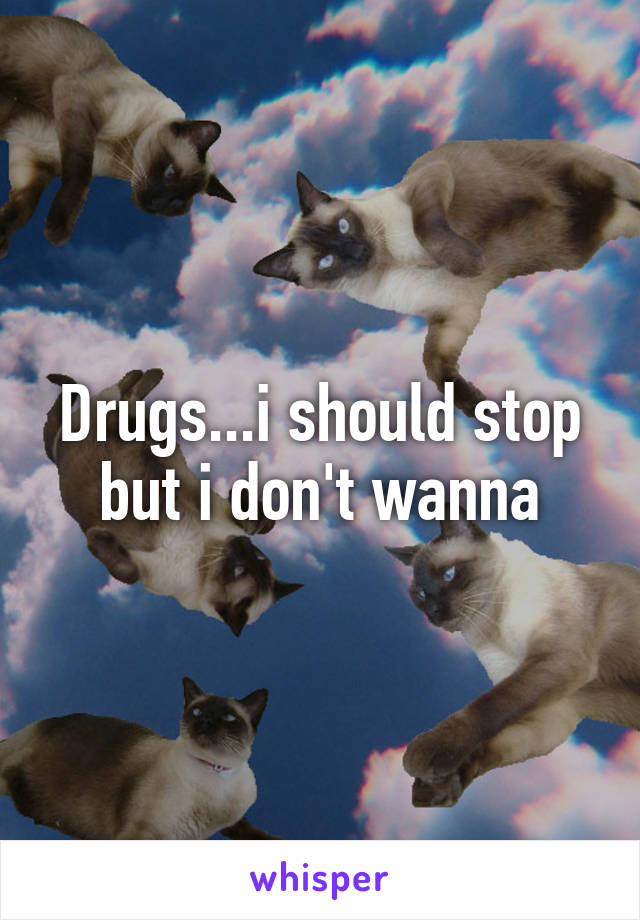 Drugs...i should stop but i don't wanna