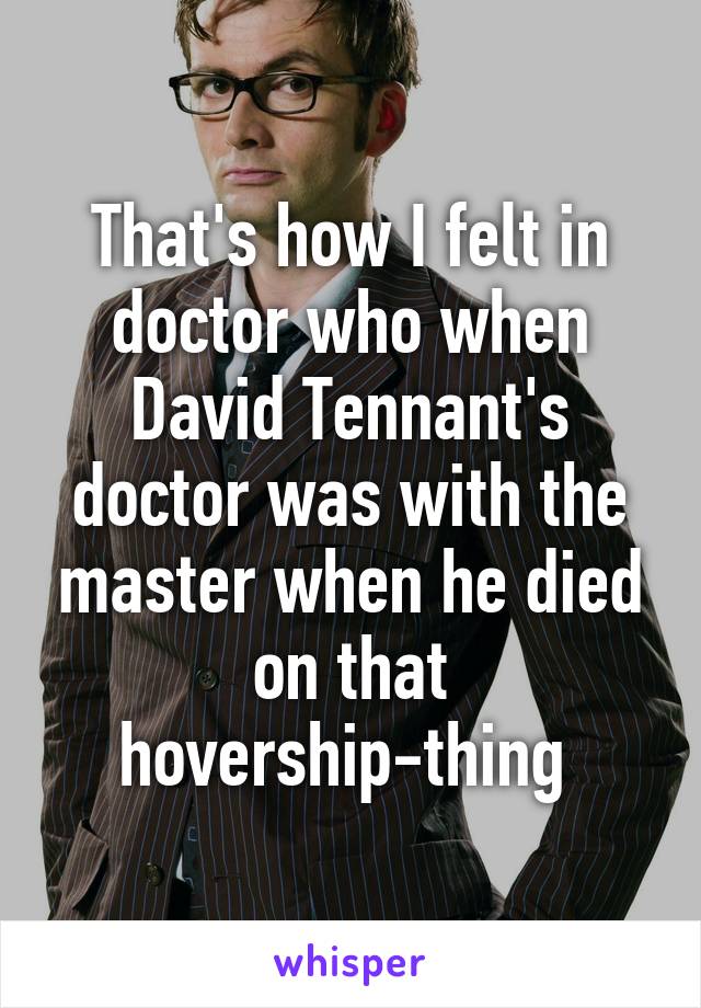 That's how I felt in doctor who when David Tennant's doctor was with the master when he died on that hovership-thing 