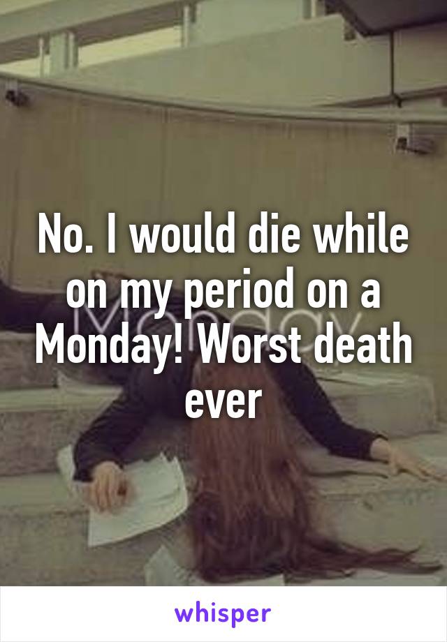 No. I would die while on my period on a Monday! Worst death ever