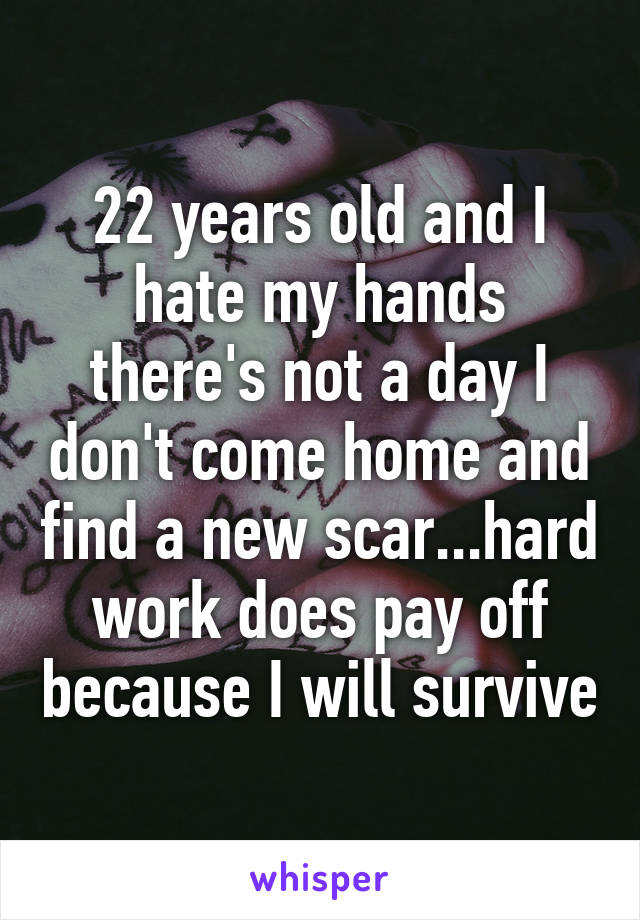 22 years old and I hate my hands there's not a day I don't come home and find a new scar...hard work does pay off because I will survive