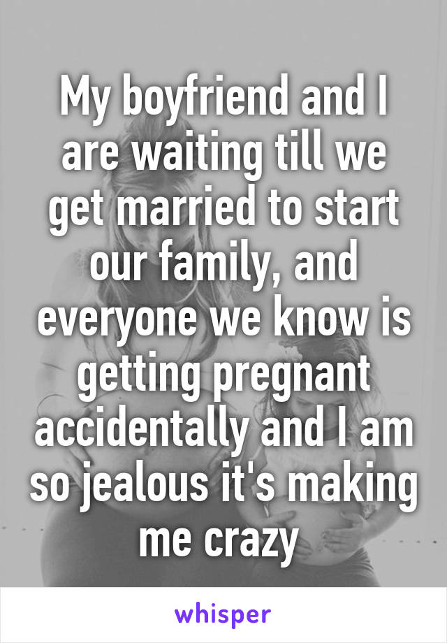 My boyfriend and I are waiting till we get married to start our family, and everyone we know is getting pregnant accidentally and I am so jealous it's making me crazy 