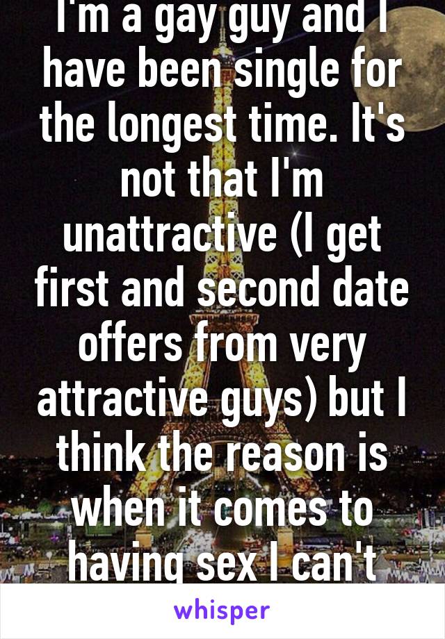 I'm a gay guy and I have been single for the longest time. It's not that I'm unattractive (I get first and second date offers from very attractive guys) but I think the reason is when it comes to having sex I can't take it up the ass