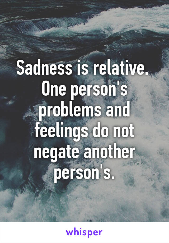 Sadness is relative.  One person's problems and feelings do not negate another person's.