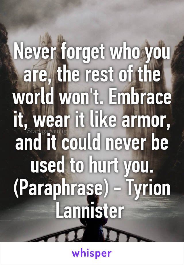 Never forget who you are, the rest of the world won't. Embrace it, wear it like armor, and it could never be used to hurt you. (Paraphrase) - Tyrion Lannister 