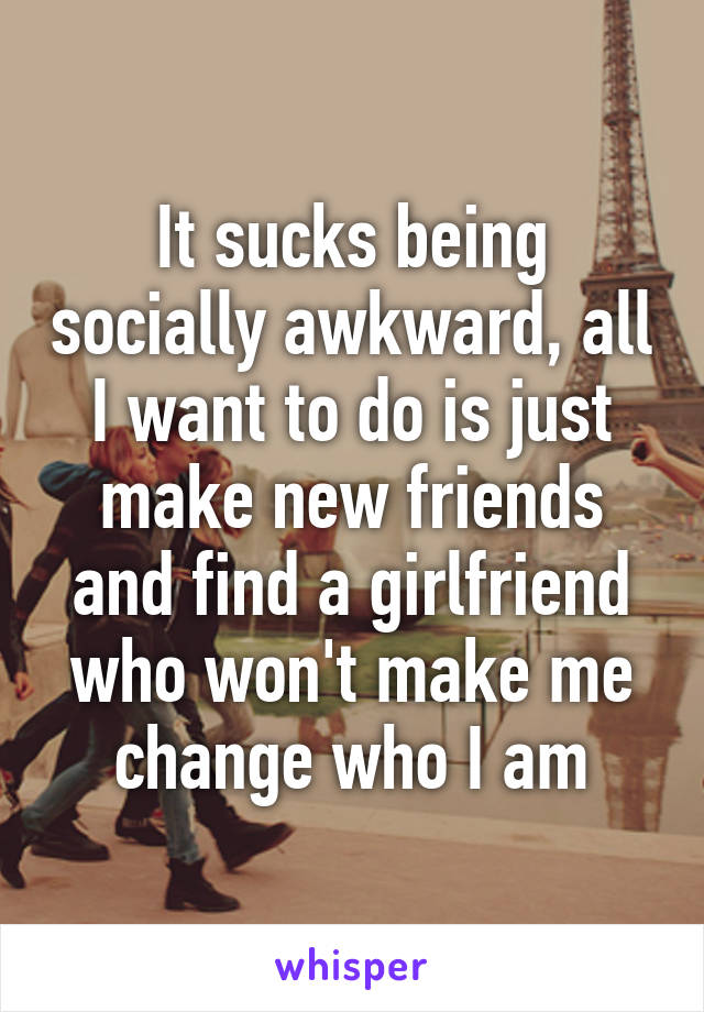 It sucks being socially awkward, all I want to do is just make new friends and find a girlfriend who won't make me change who I am