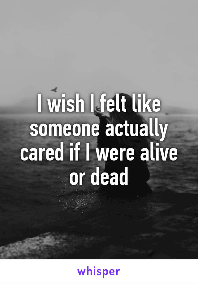 I wish I felt like someone actually cared if I were alive or dead