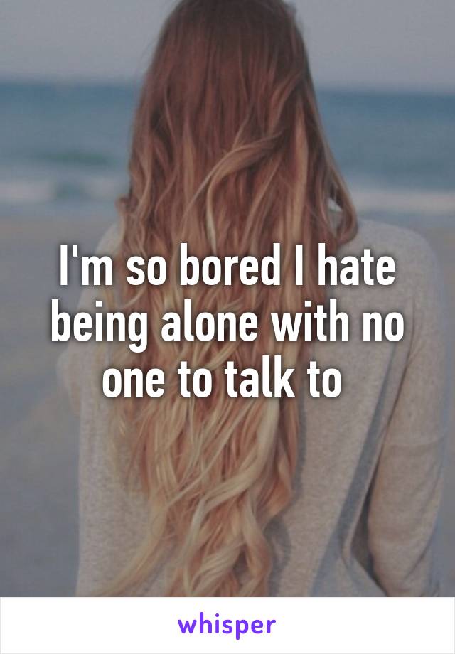 I'm so bored I hate being alone with no one to talk to 