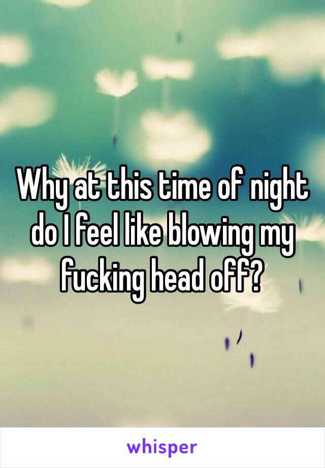 Why at this time of night do I feel like blowing my fucking head off? 