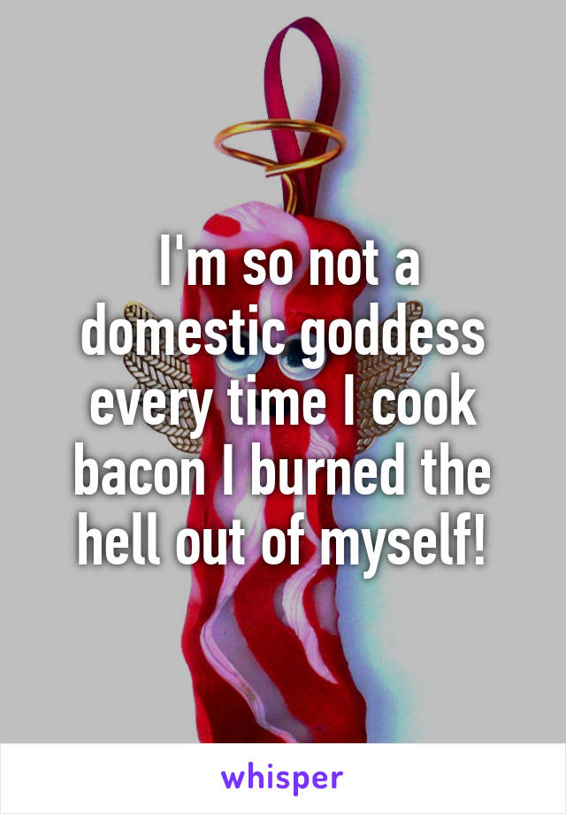  I'm so not a domestic goddess every time I cook bacon I burned the hell out of myself!