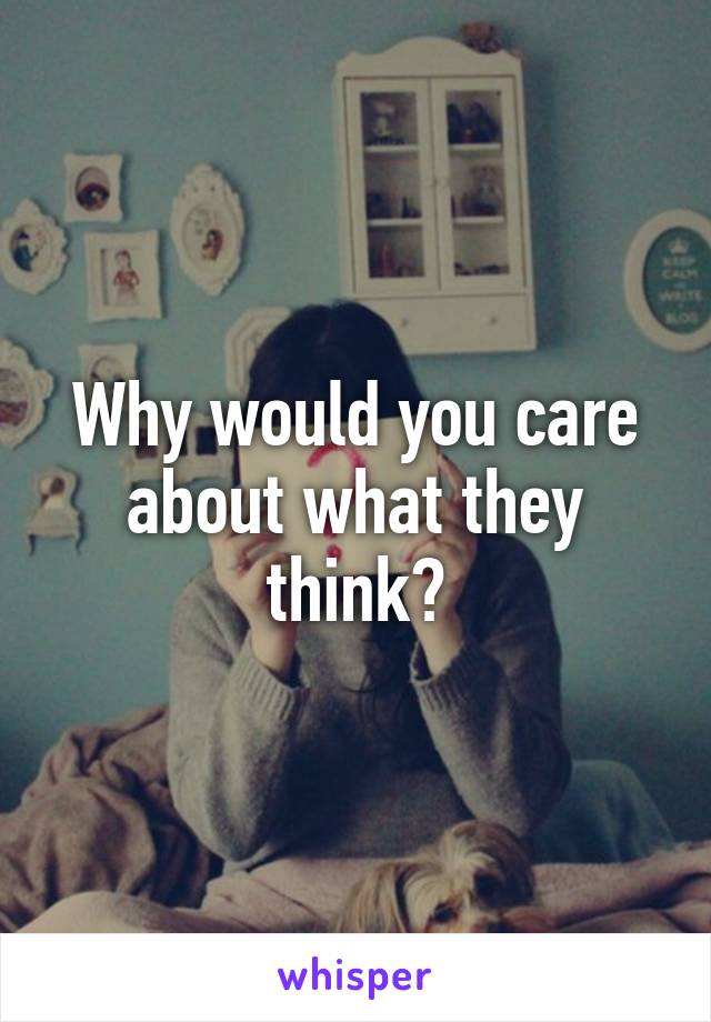 Why would you care about what they think?