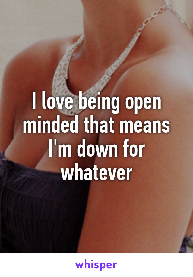 I love being open minded that means I'm down for whatever